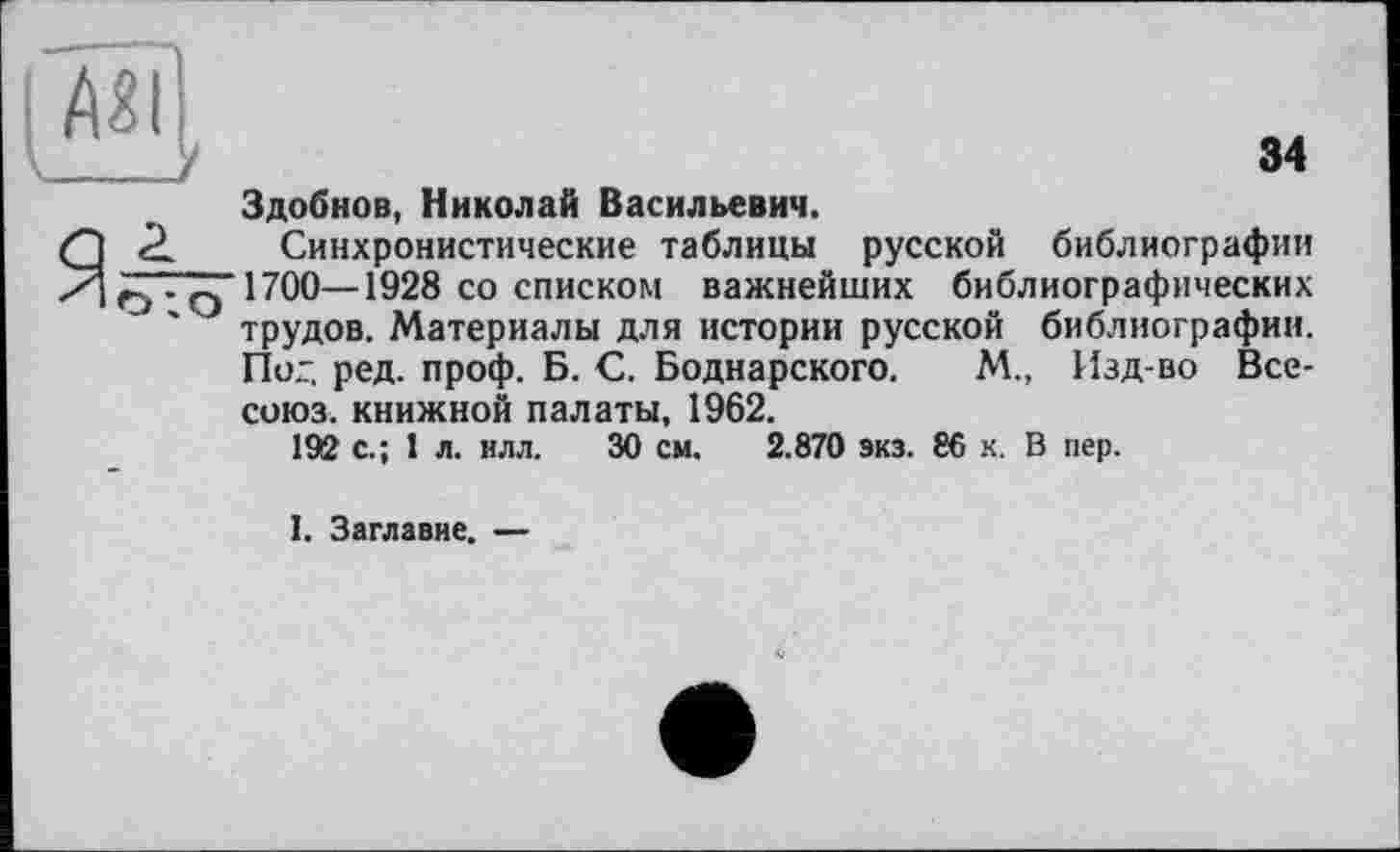 ﻿34
Здобнов, Николай Васильевич.
Я <2. Синхронистические таблицы русской библиографии /.'“■q 1700—1928 со списком важнейших библиографических ' J трудов. Материалы для истории русской библиографии.
Пог. ред. проф. Б. С. Боднарского. М., Изд-во Все-союз. книжной палаты, 1962.
192 с.; 1 л. илл. 30 см. 2.870 экз. 86 к. В пер.
1. Заглавие. —